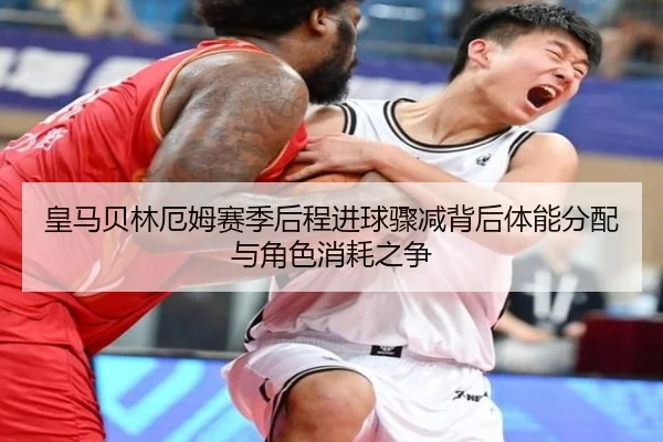 皇马贝林厄姆赛季后程进球骤减背后体能分配与角色消耗之争