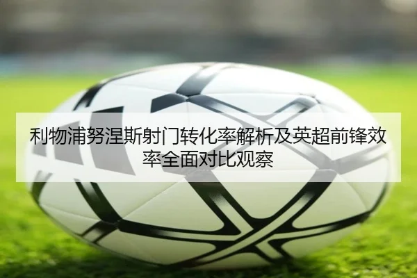 利物浦努涅斯射门转化率解析及英超前锋效率全面对比观察