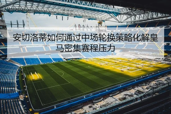 安切洛蒂如何通过中场轮换策略化解皇马密集赛程压力