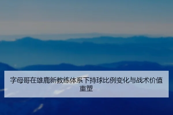 字母哥在雄鹿新教练体系下持球比例变化与战术价值重塑