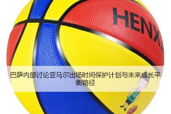 巴萨内部讨论亚马尔出场时间保护计划与未来成长平衡路径