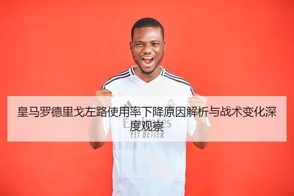 皇马罗德里戈左路使用率下降原因解析与战术变化深度观察