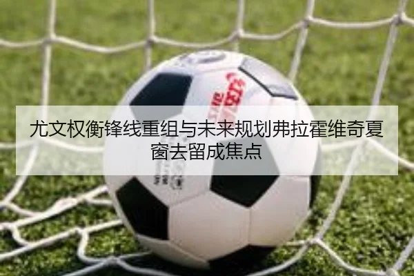 尤文权衡锋线重组与未来规划弗拉霍维奇夏窗去留成焦点