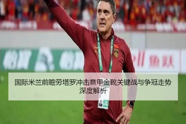 国际米兰前瞻劳塔罗冲击意甲金靴关键战与争冠走势深度解析