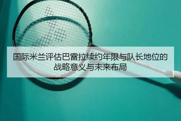 国际米兰评估巴雷拉续约年限与队长地位的战略意义与未来布局