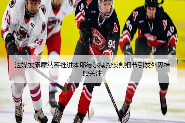 法媒披露摩纳哥推进本耶德尔续约谈判细节引发外界持续关注