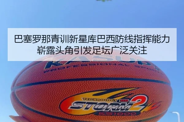 巴塞罗那青训新星库巴西防线指挥能力崭露头角引发足坛广泛关注
