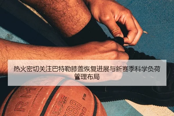 热火密切关注巴特勒膝盖恢复进展与新赛季科学负荷管理布局