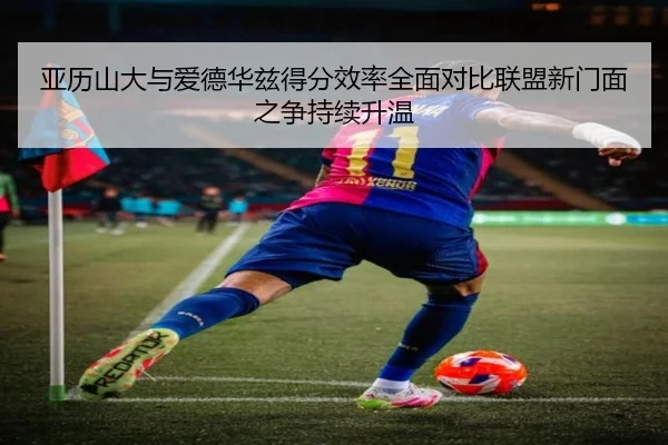 亚历山大与爱德华兹得分效率全面对比联盟新门面之争持续升温