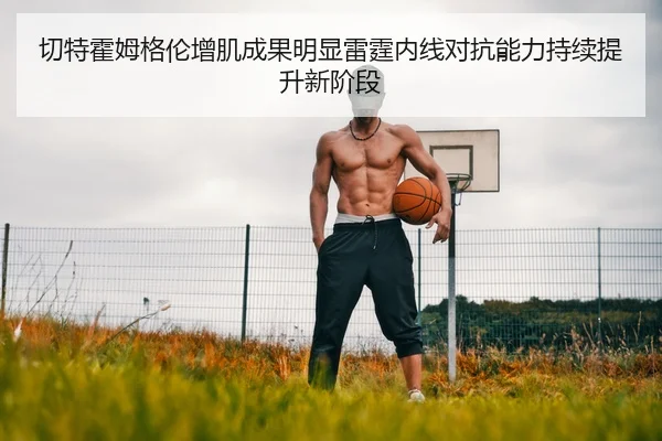 切特霍姆格伦增肌成果明显雷霆内线对抗能力持续提升新阶段